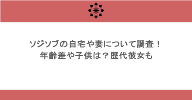 ソジソブの自宅や妻について調査！年齢差や子供は？歴代彼女も