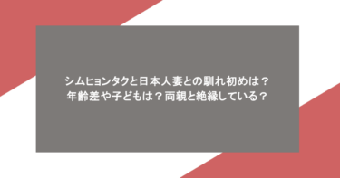 シムヒョンタクと日本人妻との馴れ初めは？年齢差や子どもは？両親と絶縁している？
